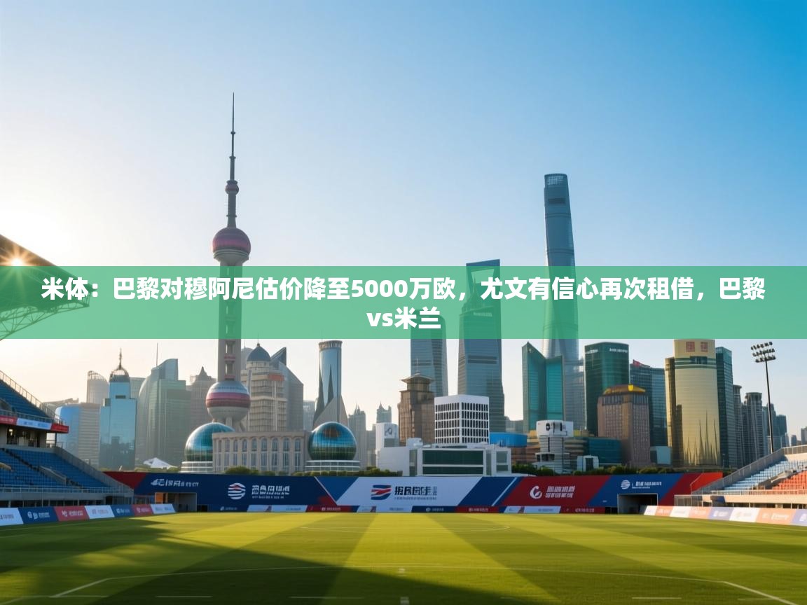 米体：巴黎对穆阿尼估价降至5000万欧，尤文有信心再次租借，巴黎vs米兰